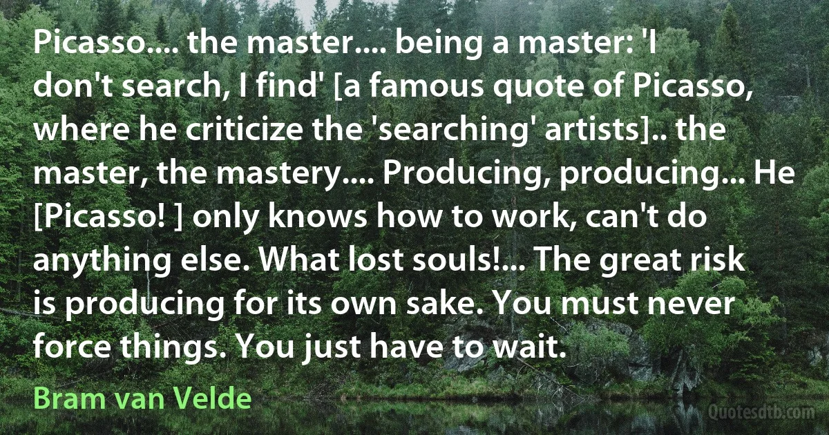 Picasso.... the master.... being a master: 'I don't search, I find' [a famous quote of Picasso, where he criticize the 'searching' artists].. the master, the mastery.... Producing, producing... He [Picasso! ] only knows how to work, can't do anything else. What lost souls!... The great risk is producing for its own sake. You must never force things. You just have to wait. (Bram van Velde)