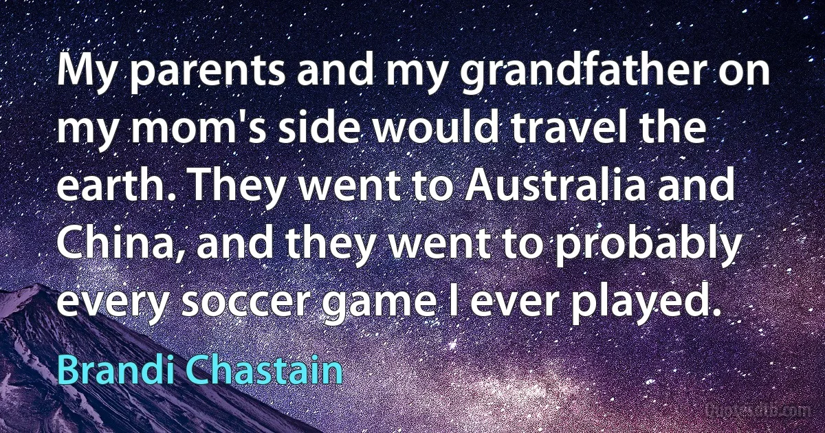 My parents and my grandfather on my mom's side would travel the earth. They went to Australia and China, and they went to probably every soccer game I ever played. (Brandi Chastain)