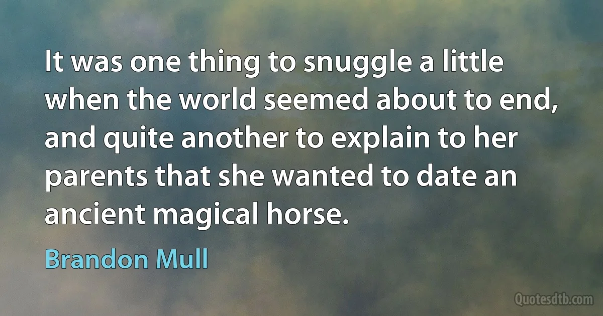 It was one thing to snuggle a little when the world seemed about to end, and quite another to explain to her parents that she wanted to date an ancient magical horse. (Brandon Mull)