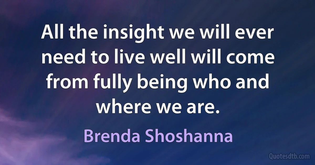 All the insight we will ever need to live well will come from fully being who and where we are. (Brenda Shoshanna)