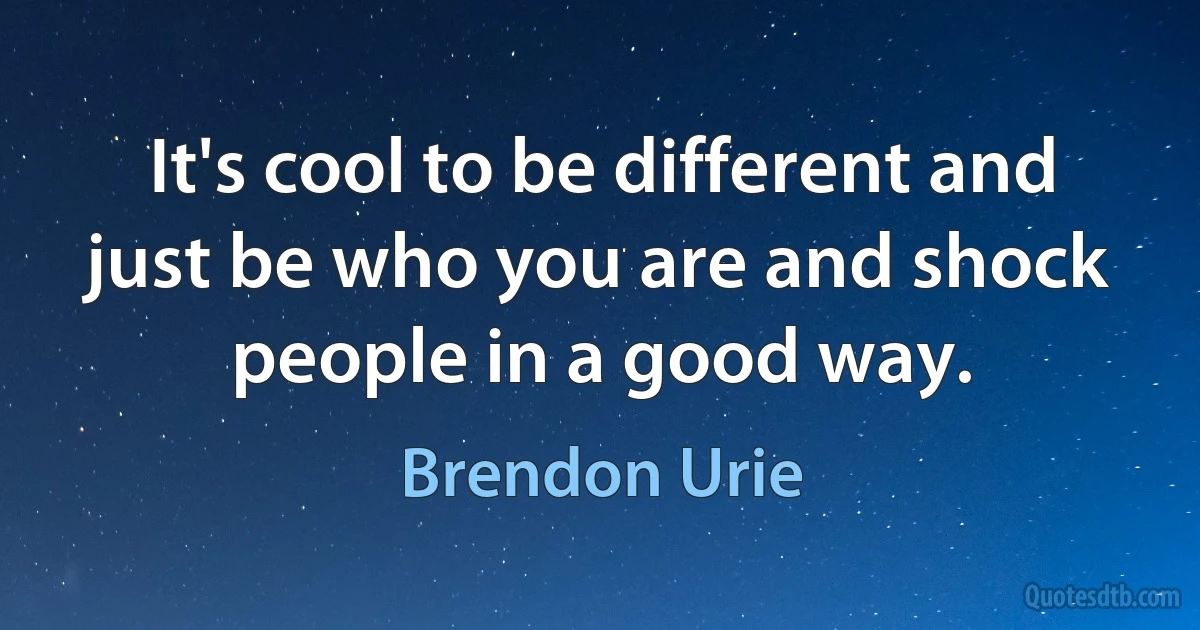 It's cool to be different and just be who you are and shock people in a good way. (Brendon Urie)