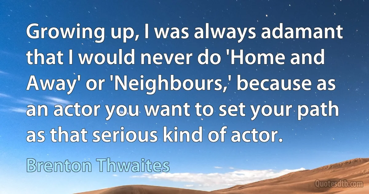 Growing up, I was always adamant that I would never do 'Home and Away' or 'Neighbours,' because as an actor you want to set your path as that serious kind of actor. (Brenton Thwaites)