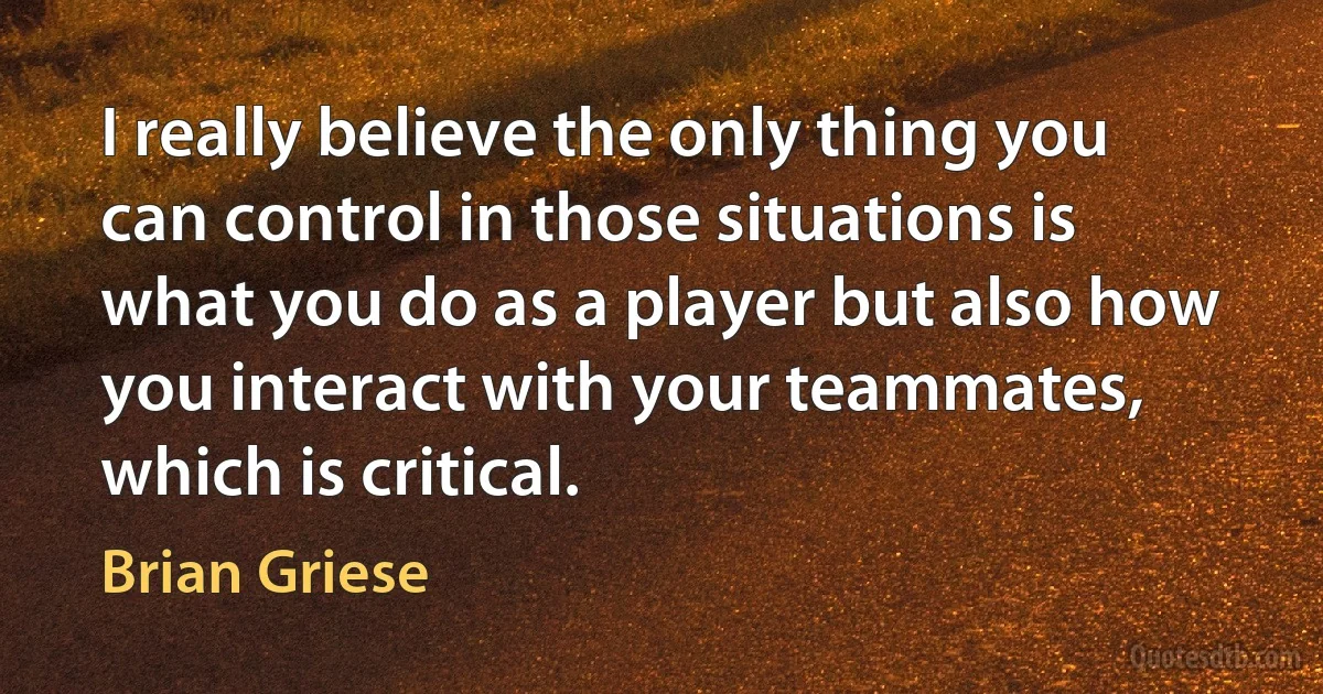 I really believe the only thing you can control in those situations is what you do as a player but also how you interact with your teammates, which is critical. (Brian Griese)