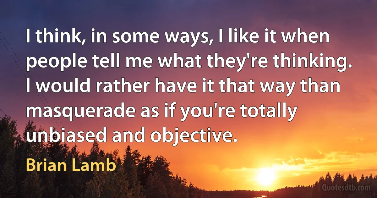 I think, in some ways, I like it when people tell me what they're thinking. I would rather have it that way than masquerade as if you're totally unbiased and objective. (Brian Lamb)