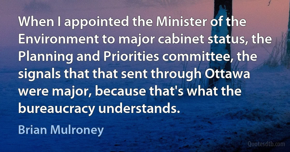 When I appointed the Minister of the Environment to major cabinet status, the Planning and Priorities committee, the signals that that sent through Ottawa were major, because that's what the bureaucracy understands. (Brian Mulroney)