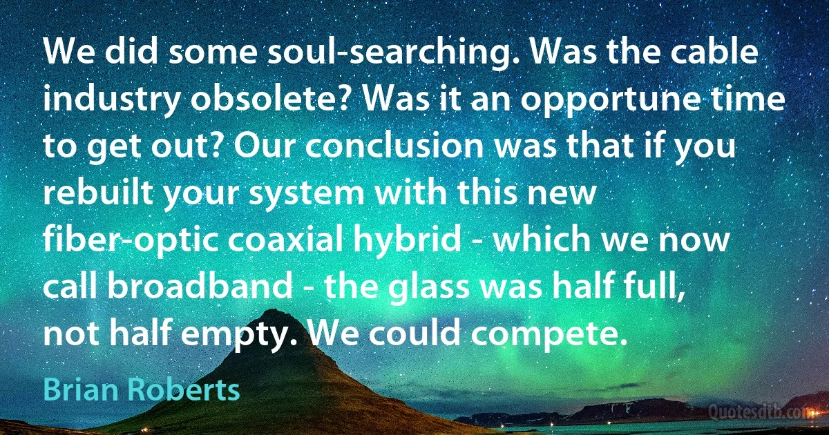 We did some soul-searching. Was the cable industry obsolete? Was it an opportune time to get out? Our conclusion was that if you rebuilt your system with this new fiber-optic coaxial hybrid - which we now call broadband - the glass was half full, not half empty. We could compete. (Brian Roberts)