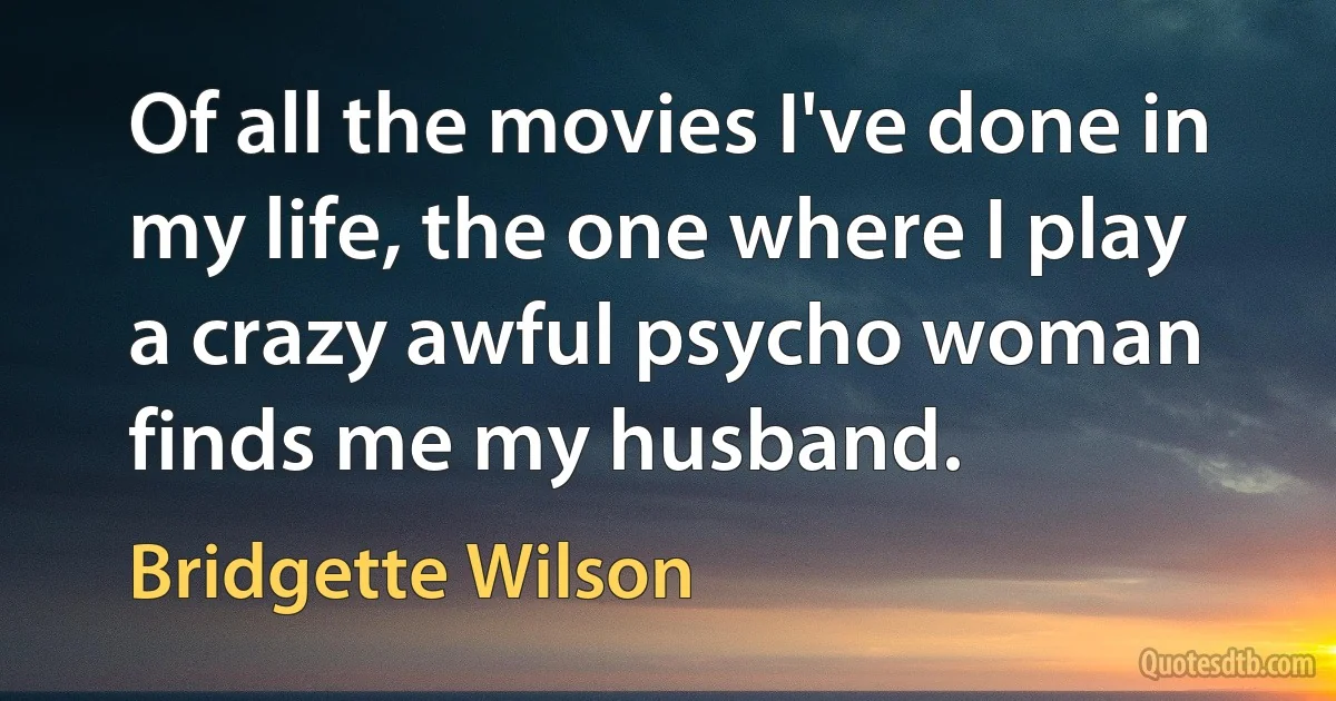 Of all the movies I've done in my life, the one where I play a crazy awful psycho woman finds me my husband. (Bridgette Wilson)