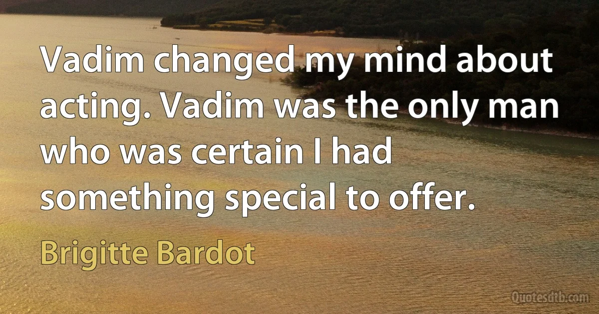 Vadim changed my mind about acting. Vadim was the only man who was certain I had something special to offer. (Brigitte Bardot)