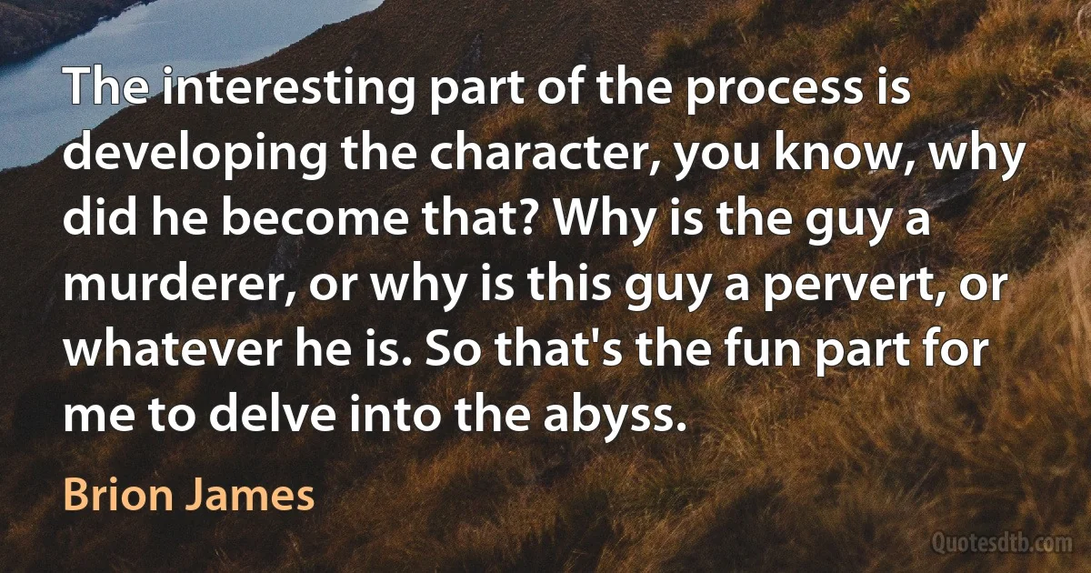 The interesting part of the process is developing the character, you know, why did he become that? Why is the guy a murderer, or why is this guy a pervert, or whatever he is. So that's the fun part for me to delve into the abyss. (Brion James)