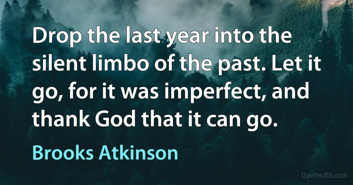 Drop the last year into the silent limbo of the past. Let it go, for it was imperfect, and thank God that it can go. (Brooks Atkinson)