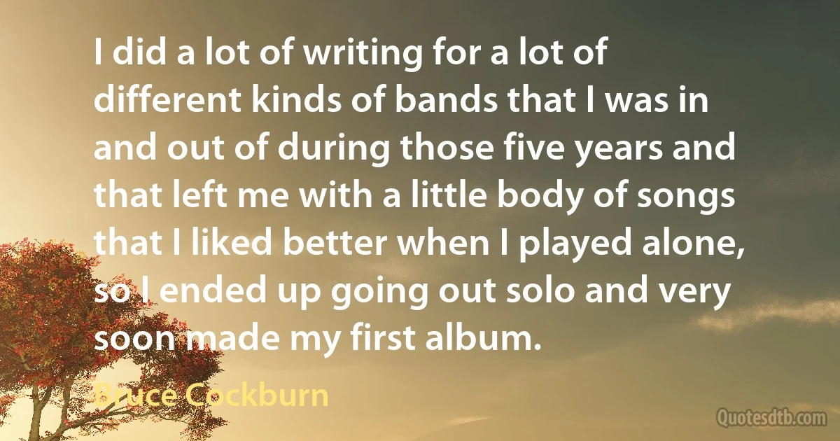 I did a lot of writing for a lot of different kinds of bands that I was in and out of during those five years and that left me with a little body of songs that I liked better when I played alone, so I ended up going out solo and very soon made my first album. (Bruce Cockburn)