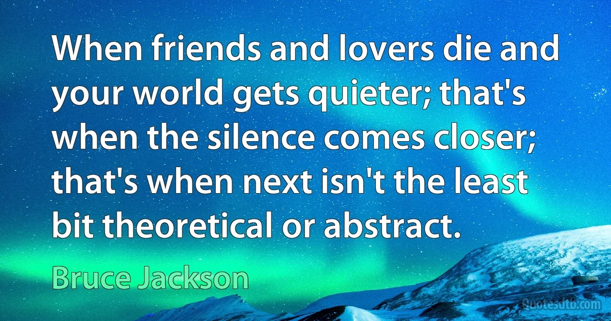 When friends and lovers die and your world gets quieter; that's when the silence comes closer; that's when next isn't the least bit theoretical or abstract. (Bruce Jackson)