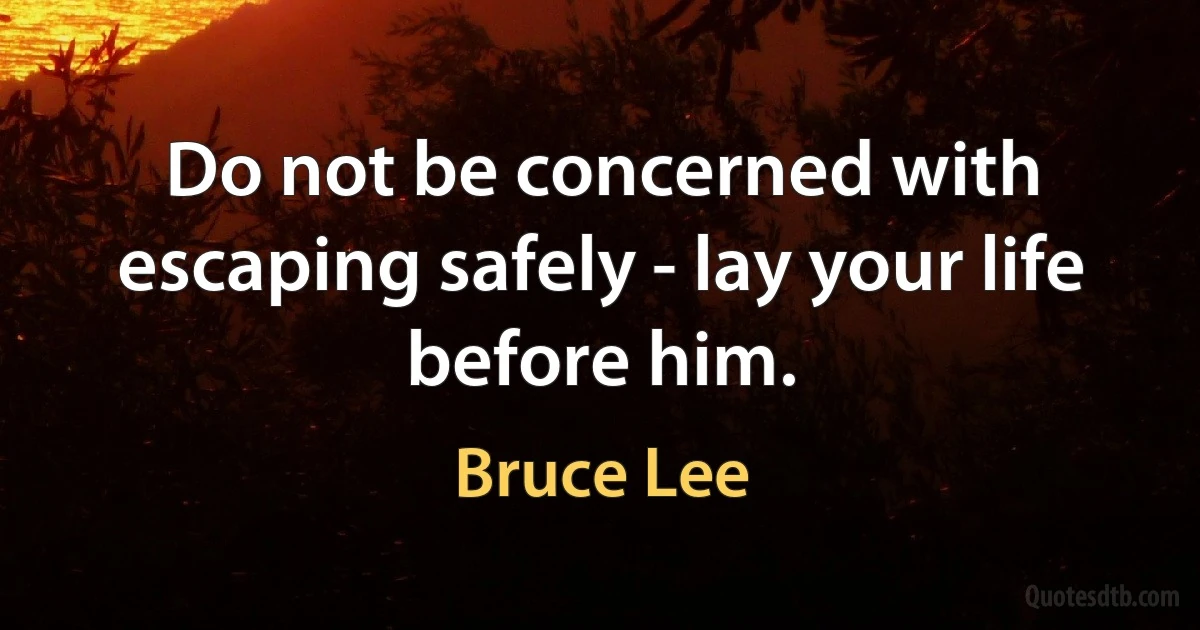 Do not be concerned with escaping safely - lay your life before him. (Bruce Lee)