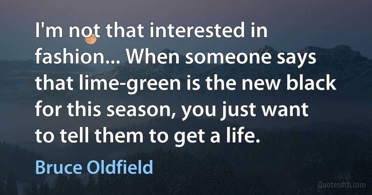 I'm not that interested in fashion... When someone says that lime-green is the new black for this season, you just want to tell them to get a life. (Bruce Oldfield)