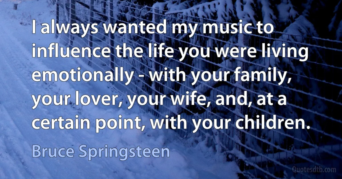 I always wanted my music to influence the life you were living emotionally - with your family, your lover, your wife, and, at a certain point, with your children. (Bruce Springsteen)