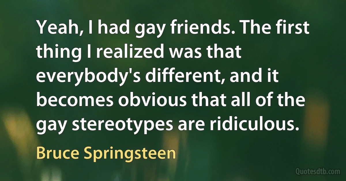 Yeah, I had gay friends. The first thing I realized was that everybody's different, and it becomes obvious that all of the gay stereotypes are ridiculous. (Bruce Springsteen)