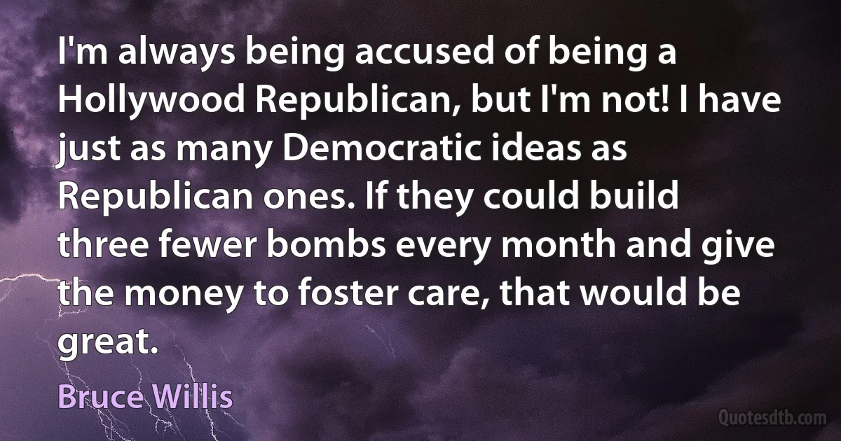 I'm always being accused of being a Hollywood Republican, but I'm not! I have just as many Democratic ideas as Republican ones. If they could build three fewer bombs every month and give the money to foster care, that would be great. (Bruce Willis)