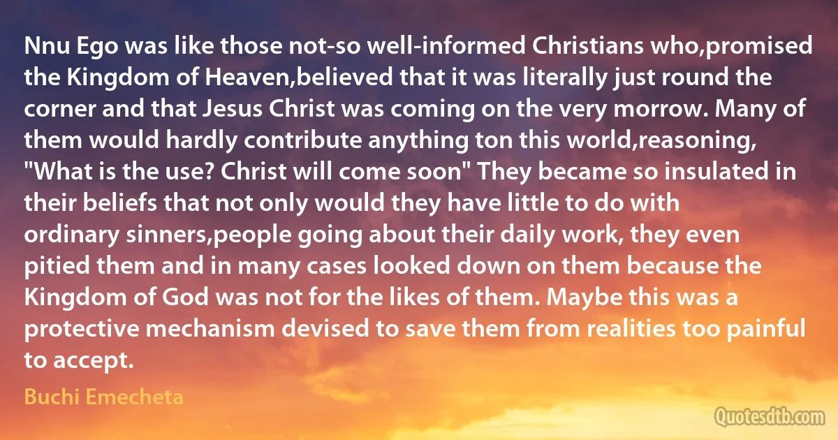 Nnu Ego was like those not-so well-informed Christians who,promised the Kingdom of Heaven,believed that it was literally just round the corner and that Jesus Christ was coming on the very morrow. Many of them would hardly contribute anything ton this world,reasoning, "What is the use? Christ will come soon" They became so insulated in their beliefs that not only would they have little to do with ordinary sinners,people going about their daily work, they even pitied them and in many cases looked down on them because the Kingdom of God was not for the likes of them. Maybe this was a protective mechanism devised to save them from realities too painful to accept. (Buchi Emecheta)