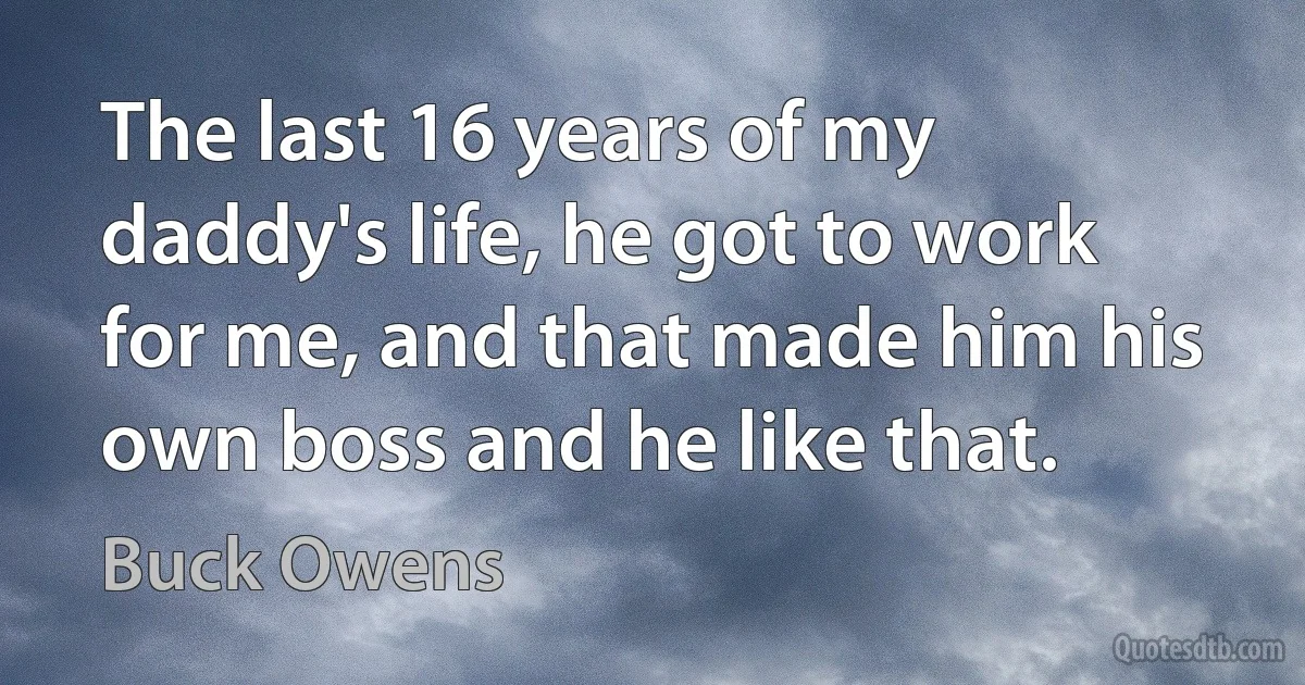 The last 16 years of my daddy's life, he got to work for me, and that made him his own boss and he like that. (Buck Owens)