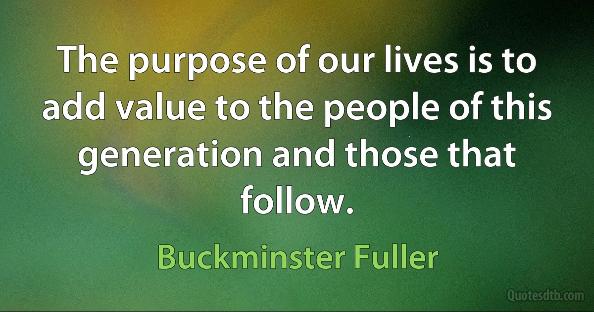 The purpose of our lives is to add value to the people of this generation and those that follow. (Buckminster Fuller)