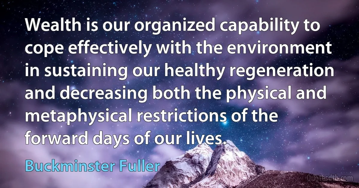 Wealth is our organized capability to cope effectively with the environment in sustaining our healthy regeneration and decreasing both the physical and metaphysical restrictions of the forward days of our lives. (Buckminster Fuller)