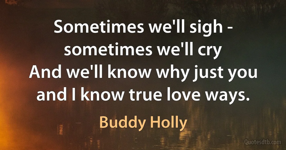 Sometimes we'll sigh - sometimes we'll cry
And we'll know why just you and I know true love ways. (Buddy Holly)