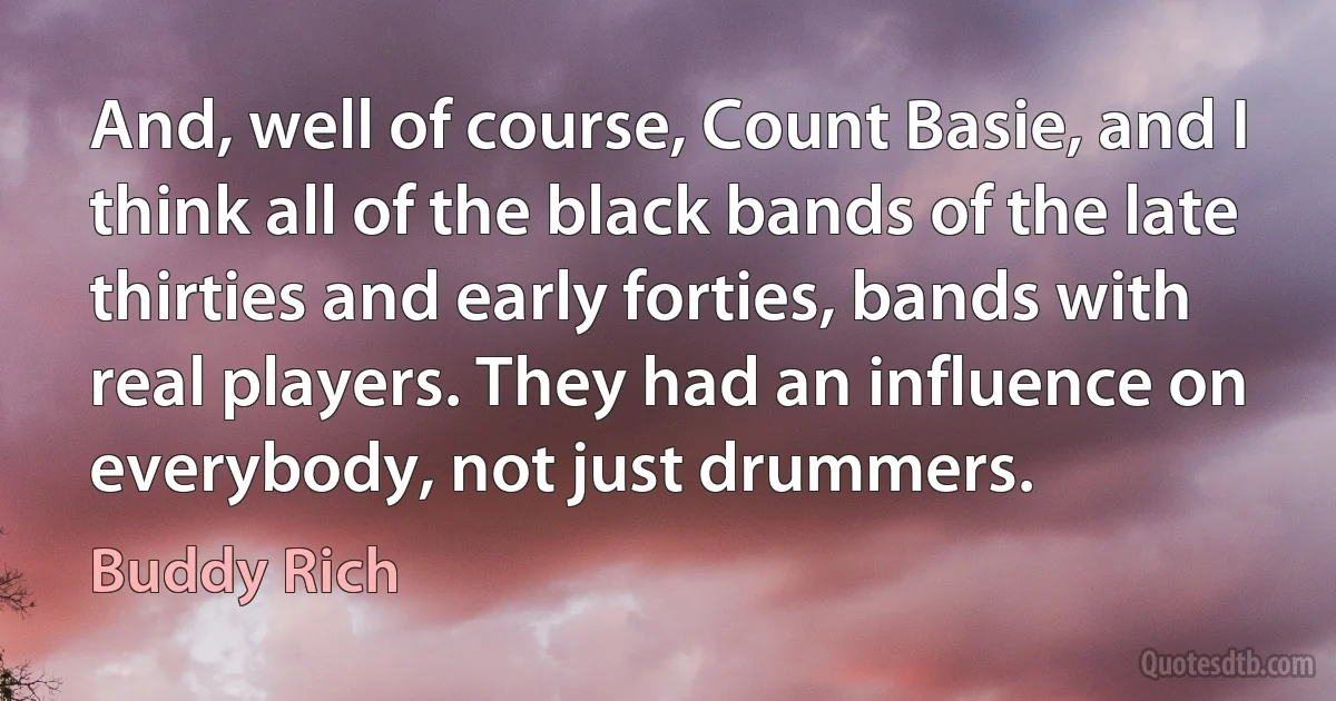 And, well of course, Count Basie, and I think all of the black bands of the late thirties and early forties, bands with real players. They had an influence on everybody, not just drummers. (Buddy Rich)