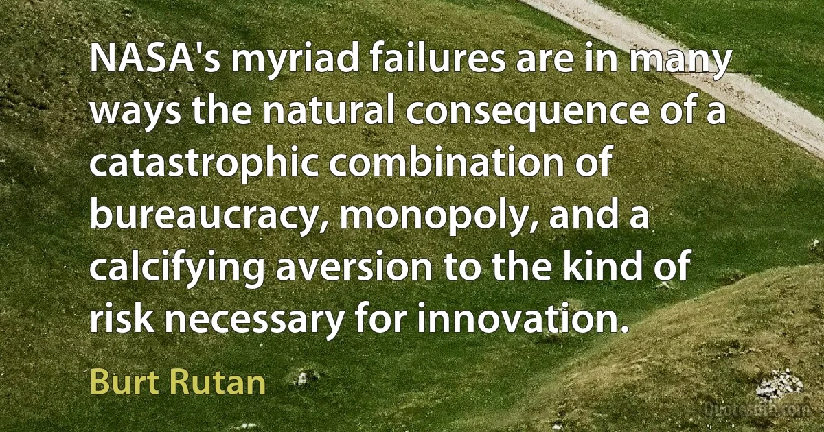 NASA's myriad failures are in many ways the natural consequence of a catastrophic combination of bureaucracy, monopoly, and a calcifying aversion to the kind of risk necessary for innovation. (Burt Rutan)