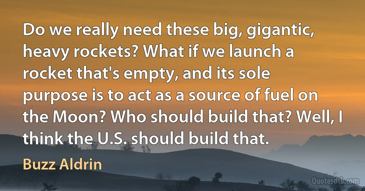 Do we really need these big, gigantic, heavy rockets? What if we launch a rocket that's empty, and its sole purpose is to act as a source of fuel on the Moon? Who should build that? Well, I think the U.S. should build that. (Buzz Aldrin)