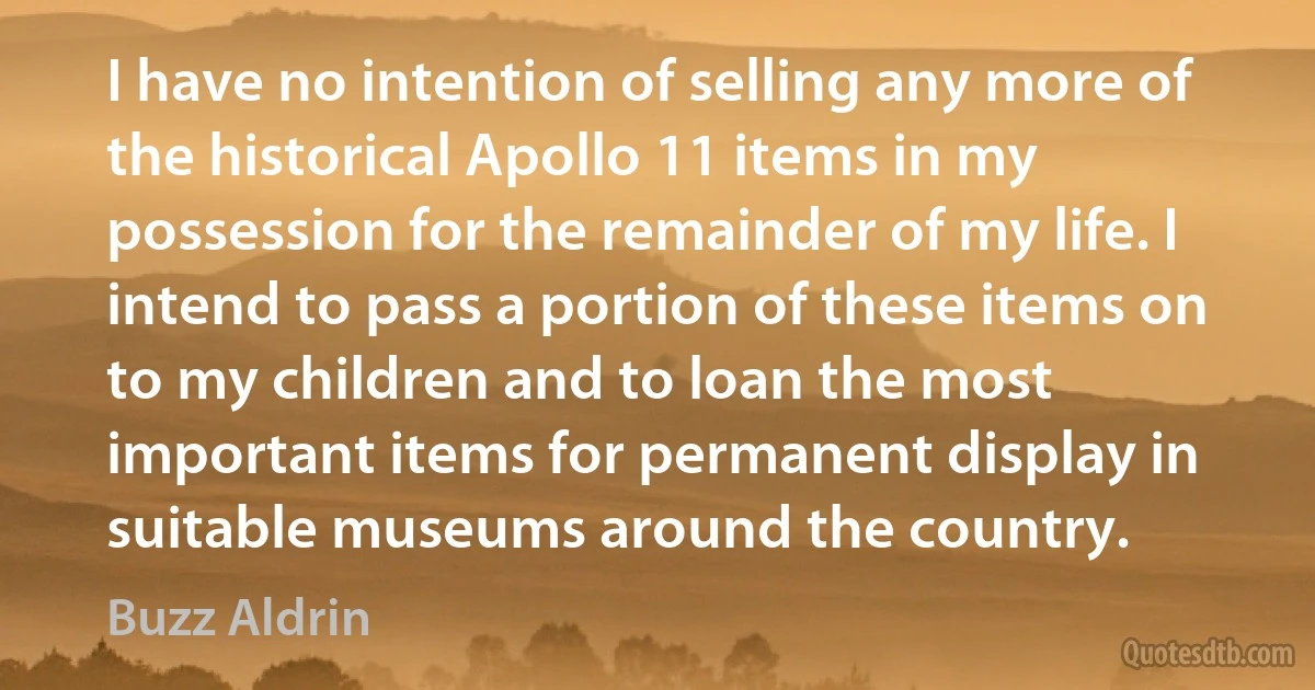 I have no intention of selling any more of the historical Apollo 11 items in my possession for the remainder of my life. I intend to pass a portion of these items on to my children and to loan the most important items for permanent display in suitable museums around the country. (Buzz Aldrin)