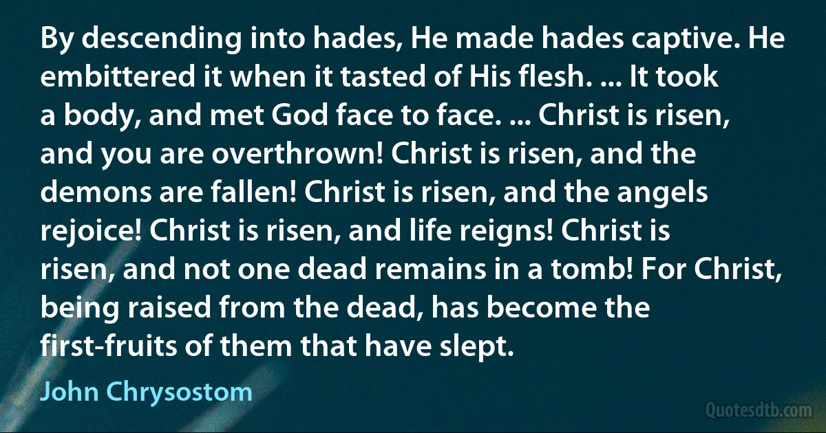 By descending into hades, He made hades captive. He embittered it when it tasted of His flesh. ... It took a body, and met God face to face. ... Christ is risen, and you are overthrown! Christ is risen, and the demons are fallen! Christ is risen, and the angels rejoice! Christ is risen, and life reigns! Christ is risen, and not one dead remains in a tomb! For Christ, being raised from the dead, has become the first-fruits of them that have slept. (John Chrysostom)