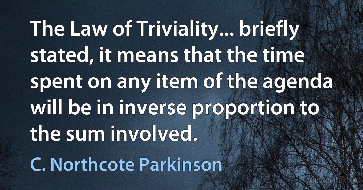 The Law of Triviality... briefly stated, it means that the time spent on any item of the agenda will be in inverse proportion to the sum involved. (C. Northcote Parkinson)