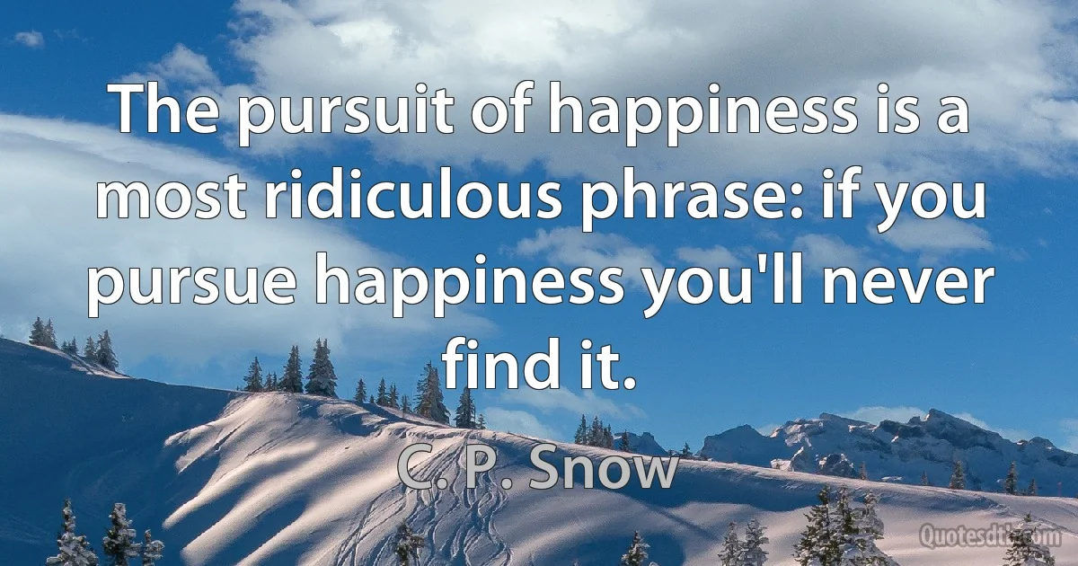 The pursuit of happiness is a most ridiculous phrase: if you pursue happiness you'll never find it. (C. P. Snow)