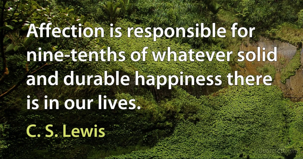 Affection is responsible for nine-tenths of whatever solid and durable happiness there is in our lives. (C. S. Lewis)