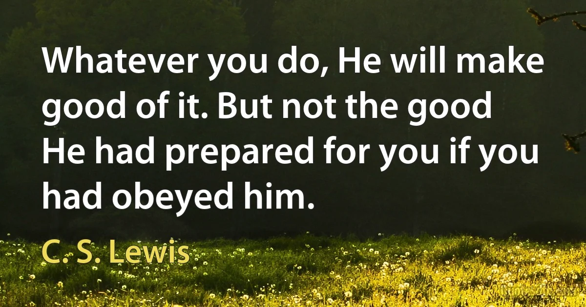 Whatever you do, He will make good of it. But not the good He had prepared for you if you had obeyed him. (C. S. Lewis)