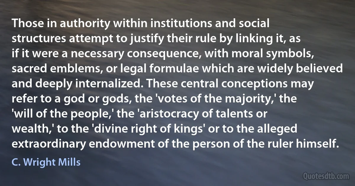 Those in authority within institutions and social structures attempt to justify their rule by linking it, as if it were a necessary consequence, with moral symbols, sacred emblems, or legal formulae which are widely believed and deeply internalized. These central conceptions may refer to a god or gods, the 'votes of the majority,' the 'will of the people,' the 'aristocracy of talents or wealth,' to the 'divine right of kings' or to the alleged extraordinary endowment of the person of the ruler himself. (C. Wright Mills)