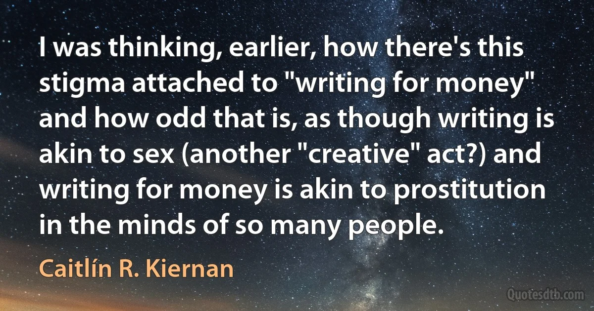 I was thinking, earlier, how there's this stigma attached to "writing for money" and how odd that is, as though writing is akin to sex (another "creative" act?) and writing for money is akin to prostitution in the minds of so many people. (Caitlín R. Kiernan)