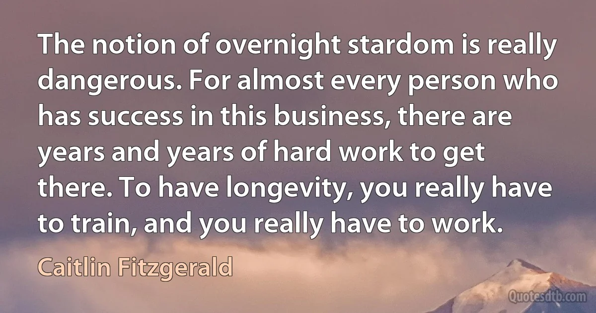 The notion of overnight stardom is really dangerous. For almost every person who has success in this business, there are years and years of hard work to get there. To have longevity, you really have to train, and you really have to work. (Caitlin Fitzgerald)