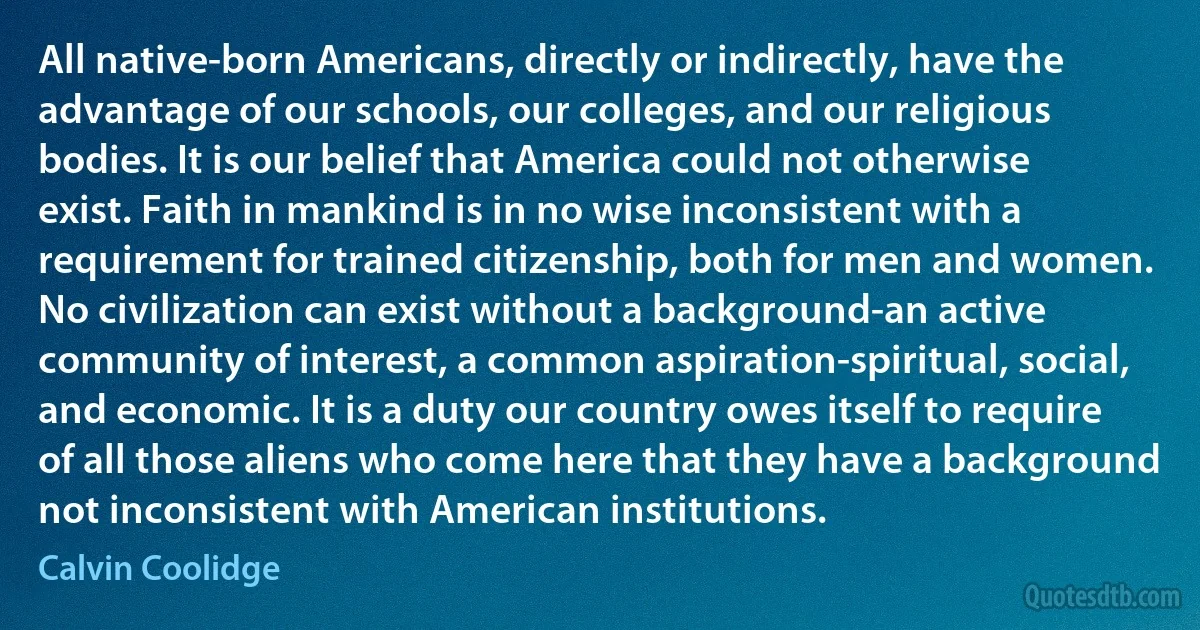 All native-born Americans, directly or indirectly, have the advantage of our schools, our colleges, and our religious bodies. It is our belief that America could not otherwise exist. Faith in mankind is in no wise inconsistent with a requirement for trained citizenship, both for men and women. No civilization can exist without a background-an active community of interest, a common aspiration-spiritual, social, and economic. It is a duty our country owes itself to require of all those aliens who come here that they have a background not inconsistent with American institutions. (Calvin Coolidge)