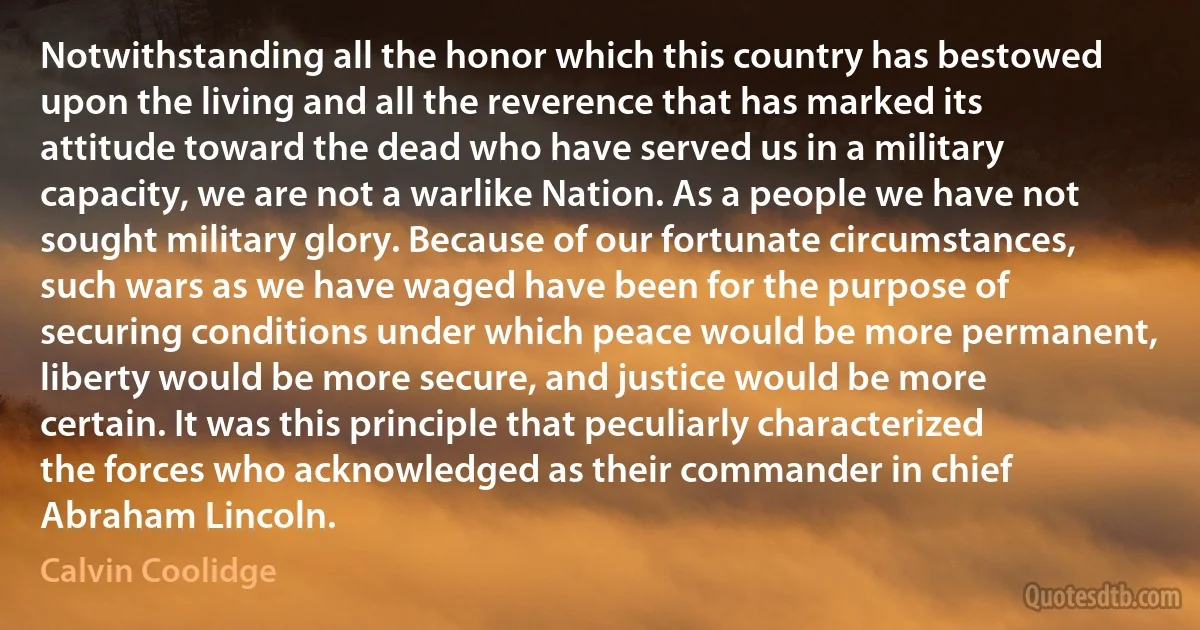 Notwithstanding all the honor which this country has bestowed upon the living and all the reverence that has marked its attitude toward the dead who have served us in a military capacity, we are not a warlike Nation. As a people we have not sought military glory. Because of our fortunate circumstances, such wars as we have waged have been for the purpose of securing conditions under which peace would be more permanent, liberty would be more secure, and justice would be more certain. It was this principle that peculiarly characterized the forces who acknowledged as their commander in chief Abraham Lincoln. (Calvin Coolidge)