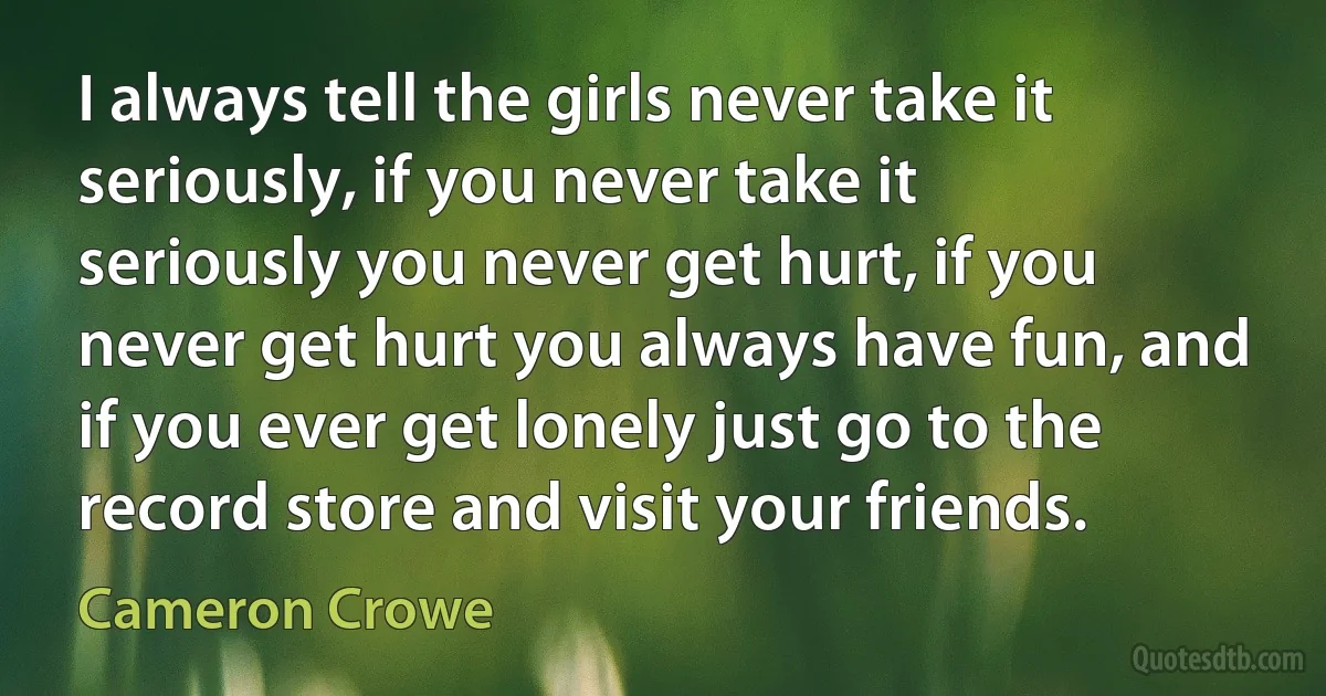 I always tell the girls never take it seriously, if you never take it seriously you never get hurt, if you never get hurt you always have fun, and if you ever get lonely just go to the record store and visit your friends. (Cameron Crowe)