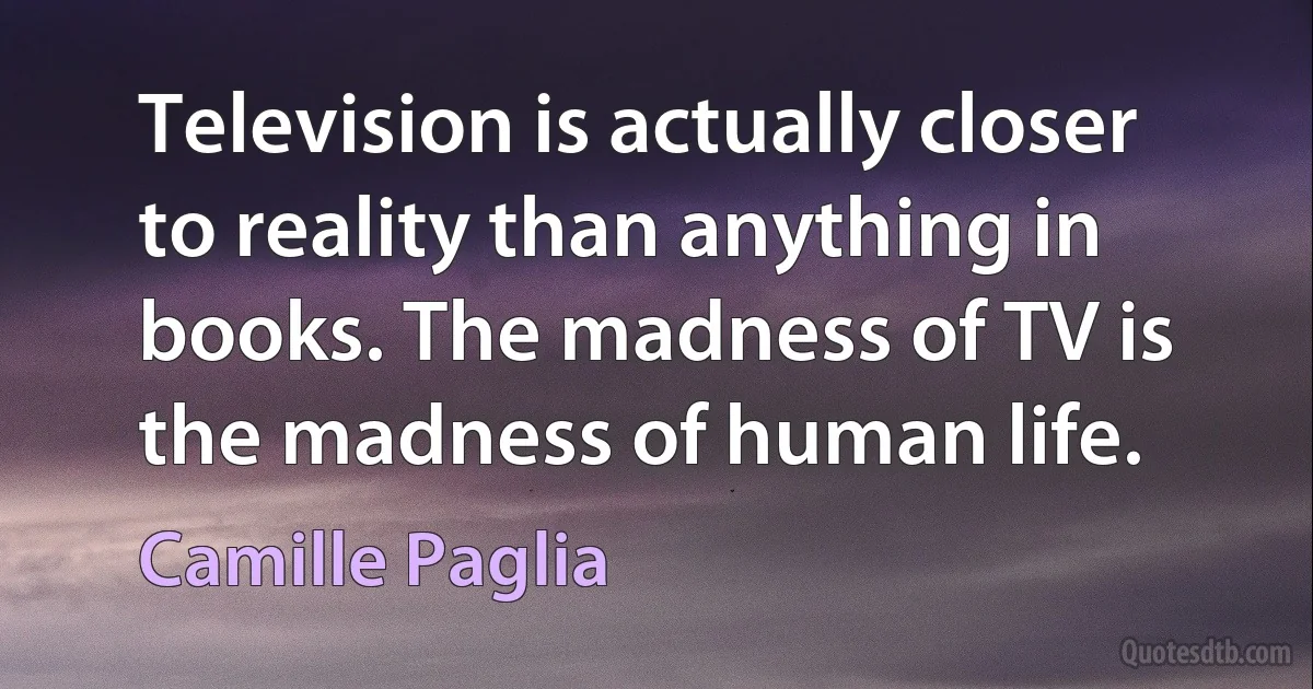 Television is actually closer to reality than anything in books. The madness of TV is the madness of human life. (Camille Paglia)