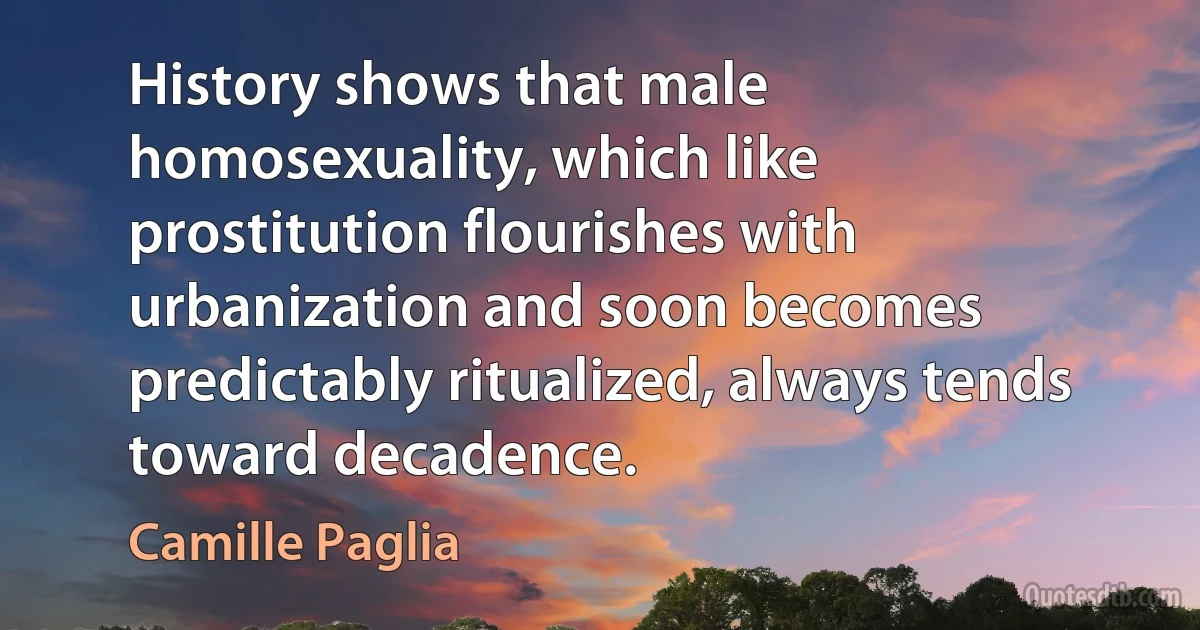 History shows that male homosexuality, which like prostitution flourishes with urbanization and soon becomes predictably ritualized, always tends toward decadence. (Camille Paglia)