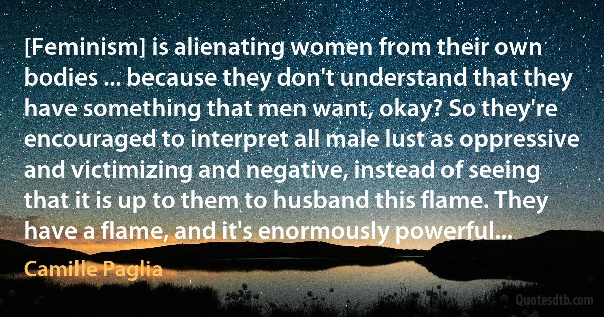 [Feminism] is alienating women from their own bodies ... because they don't understand that they have something that men want, okay? So they're encouraged to interpret all male lust as oppressive and victimizing and negative, instead of seeing that it is up to them to husband this flame. They have a flame, and it's enormously powerful... (Camille Paglia)