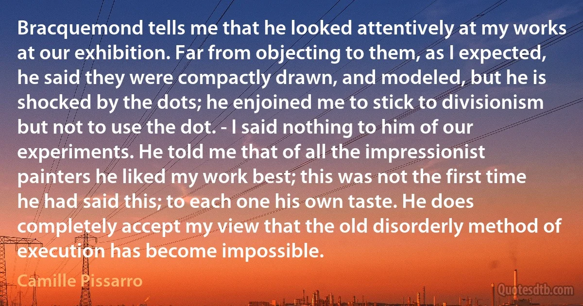 Bracquemond tells me that he looked attentively at my works at our exhibition. Far from objecting to them, as I expected, he said they were compactly drawn, and modeled, but he is shocked by the dots; he enjoined me to stick to divisionism but not to use the dot. - I said nothing to him of our experiments. He told me that of all the impressionist painters he liked my work best; this was not the first time he had said this; to each one his own taste. He does completely accept my view that the old disorderly method of execution has become impossible. (Camille Pissarro)