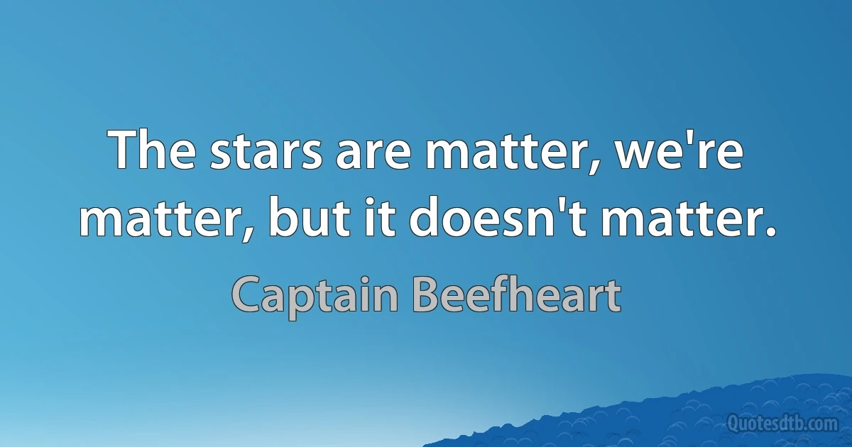 The stars are matter, we're matter, but it doesn't matter. (Captain Beefheart)