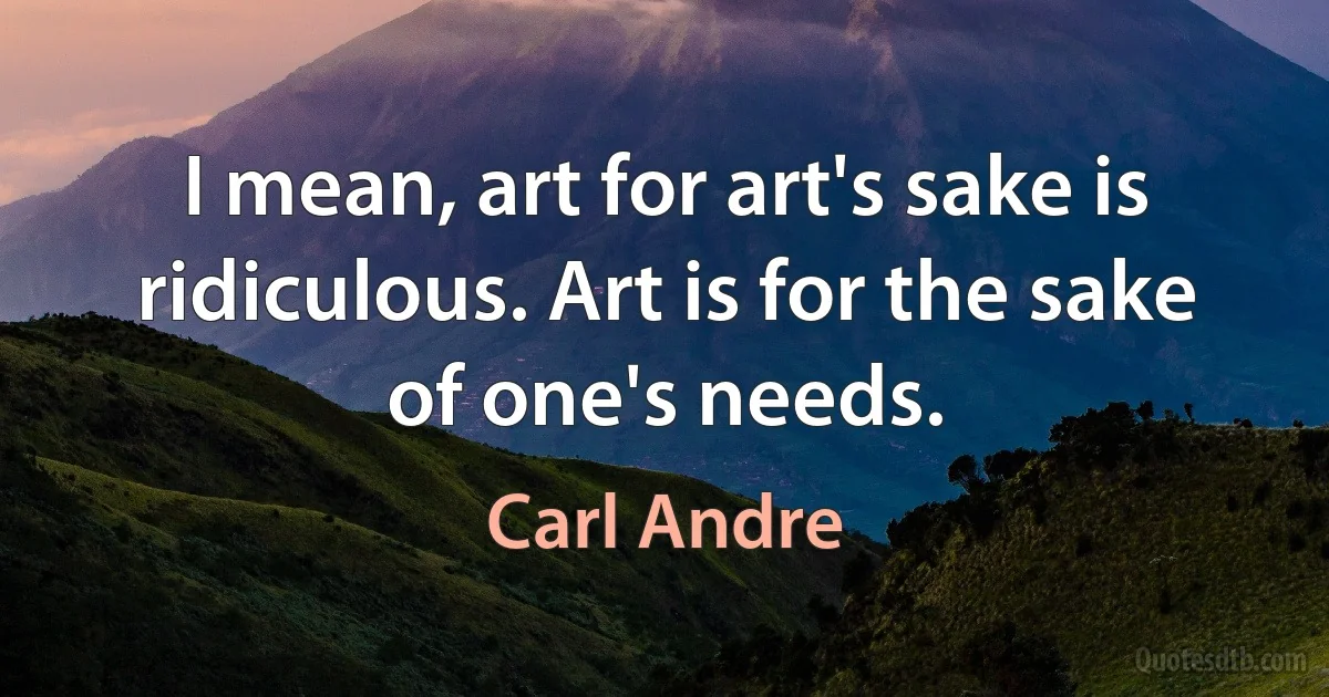 I mean, art for art's sake is ridiculous. Art is for the sake of one's needs. (Carl Andre)