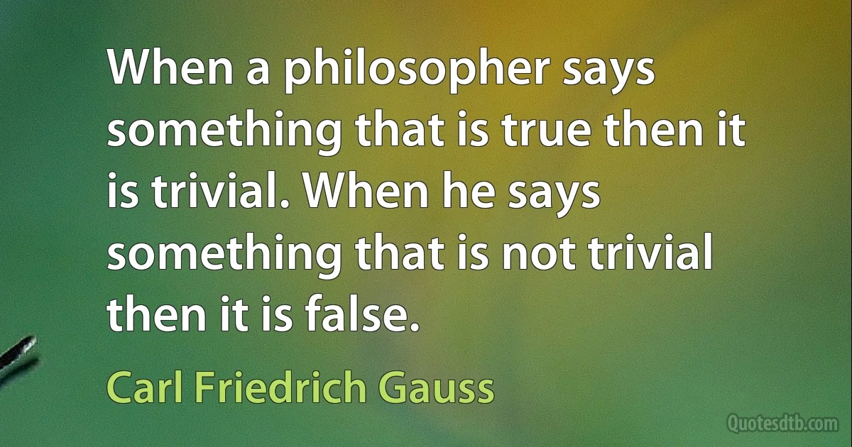 When a philosopher says something that is true then it is trivial. When he says something that is not trivial then it is false. (Carl Friedrich Gauss)