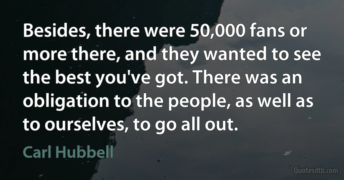 Besides, there were 50,000 fans or more there, and they wanted to see the best you've got. There was an obligation to the people, as well as to ourselves, to go all out. (Carl Hubbell)