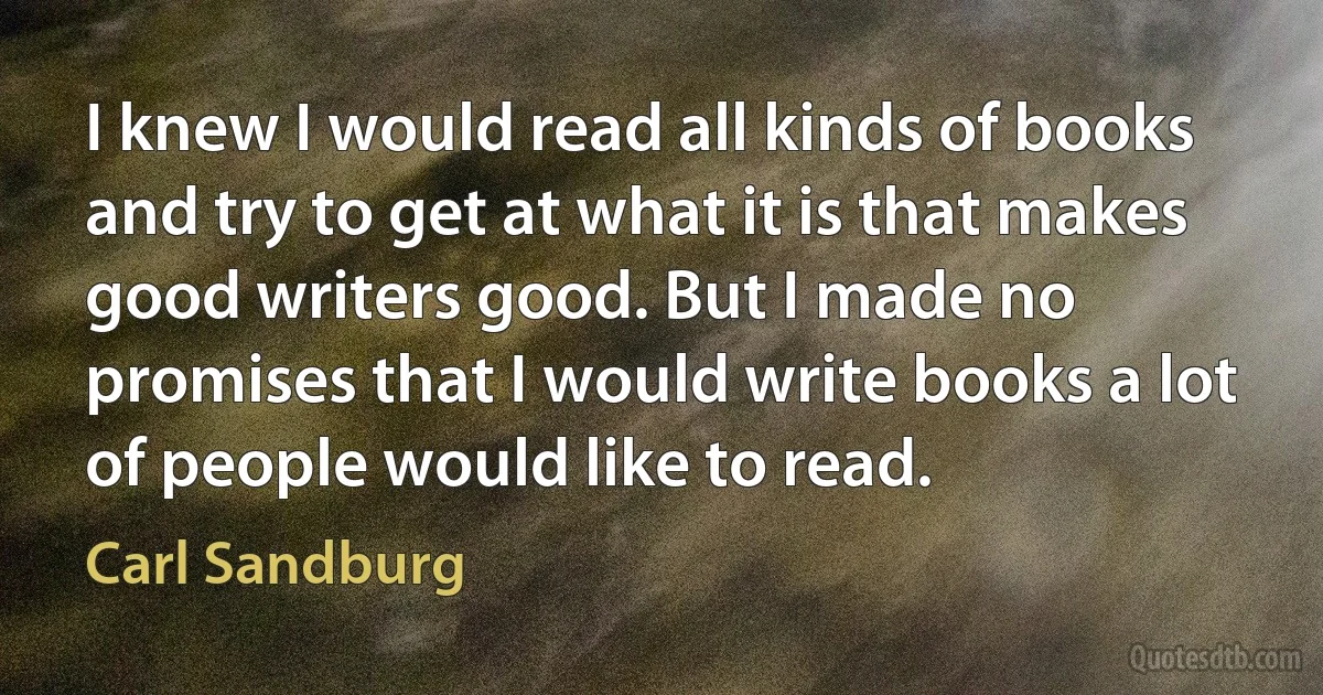 I knew I would read all kinds of books and try to get at what it is that makes good writers good. But I made no promises that I would write books a lot of people would like to read. (Carl Sandburg)